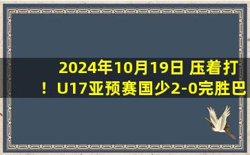 2024年10月19日 压着打！U17亚预赛国少2-0完胜巴林 艾比布拉闪击&造2球表现抢眼